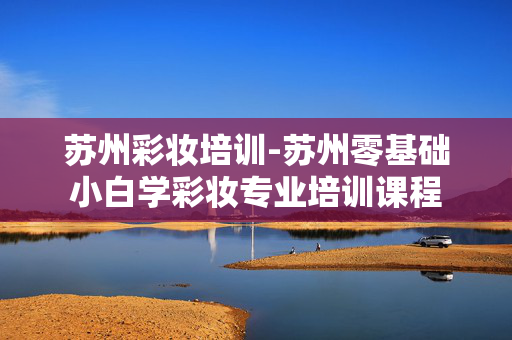 苏州彩妆培训-苏州零基础小白学彩妆专业培训课程 苏州彩妆培训-苏州零基础小白学彩妆专业培训课程