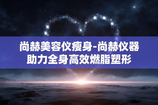 尚赫美容仪瘦身-尚赫仪器助力全身高效燃脂塑形 尚赫美容仪瘦身-尚赫仪器助力全身高效燃脂塑形