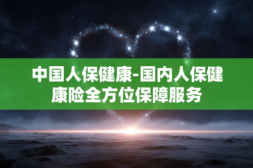 中国人保健康-国内人保健康险全方位保障服务 中国人保健康-国内人保健康险全方位保障服务