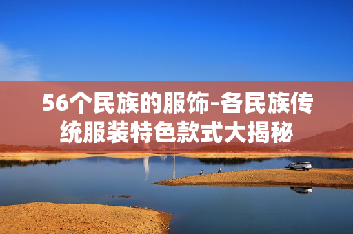 56个民族的服饰-各民族传统服装特色款式大揭秘 56个民族的服饰-各民族传统服装特色款式大揭秘