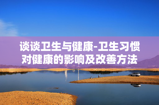谈谈卫生与健康-卫生习惯对健康的影响及改善方法