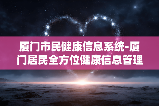 厦门市民健康信息系统-厦门居民全方位健康信息管理平台 厦门市民健康信息系统-厦门居民全方位健康信息管理平台