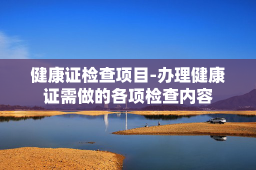 健康证检查项目-办理健康证需做的各项检查内容 健康证检查项目-办理健康证需做的各项检查内容