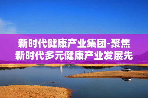 新时代健康产业集团-聚焦新时代多元健康产业发展先锋 新时代健康产业集团-聚焦新时代多元健康产业发展先锋