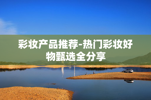 彩妆产品推荐-热门彩妆好物甄选全分享 彩妆产品推荐-热门彩妆好物甄选全分享