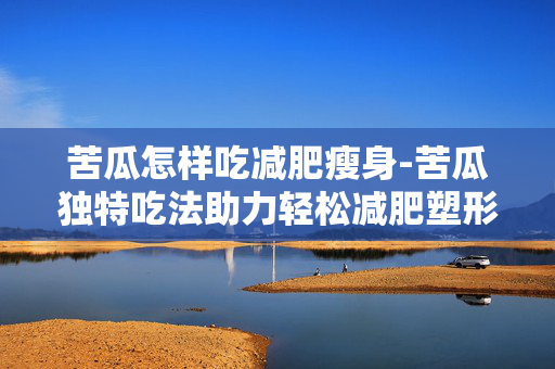 苦瓜怎样吃减肥瘦身-苦瓜独特吃法助力轻松减肥塑形 苦瓜怎样吃减肥瘦身-苦瓜独特吃法助力轻松减肥塑形