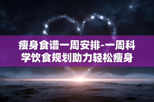 瘦身食谱一周安排-一周科学饮食规划助力轻松瘦身