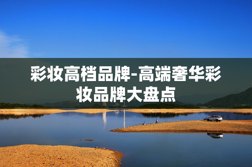 彩妆高档品牌-高端奢华彩妆品牌大盘点 彩妆高档品牌-高端奢华彩妆品牌大盘点