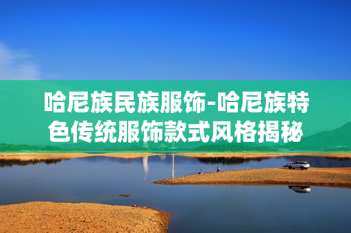 哈尼族民族服饰-哈尼族特色传统服饰款式风格揭秘