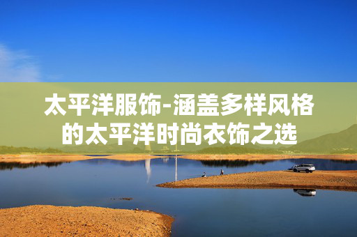 太平洋服饰-涵盖多样风格的太平洋时尚衣饰之选 太平洋服饰-涵盖多样风格的太平洋时尚衣饰之选