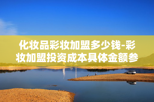 化妆品彩妆加盟多少钱-彩妆加盟投资成本具体金额参考 化妆品彩妆加盟多少钱-彩妆加盟投资成本具体金额参考