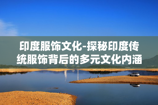 印度服饰文化-探秘印度传统服饰背后的多元文化内涵 印度服饰文化-探秘印度传统服饰背后的多元文化内涵