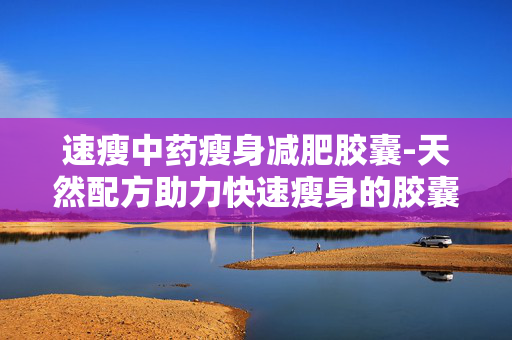 速瘦中药瘦身减肥胶囊-天然配方助力快速瘦身的胶囊选择