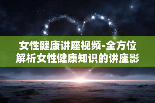 女性健康讲座视频-全方位解析女性健康知识的讲座影像