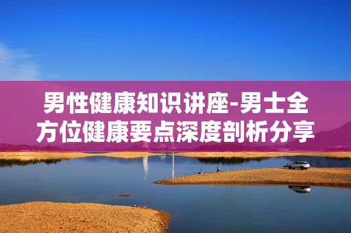 男性健康知识讲座-男士全方位健康要点深度剖析分享