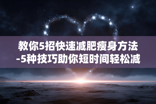 教你5招快速减肥瘦身方法-5种技巧助你短时间轻松减脂塑形 教你5招快速减肥瘦身方法-5种技巧助你短时间轻松减脂塑形