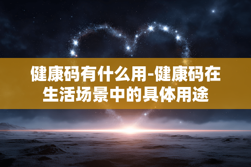 健康码有什么用-健康码在生活场景中的具体用途 健康码有什么用-健康码在生活场景中的具体用途