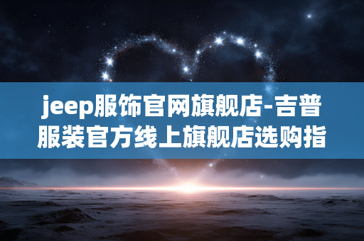 jeep服饰官网旗舰店-吉普服装官方线上旗舰店选购指南 jeep服饰官网旗舰店-吉普服装官方线上旗舰店选购指南