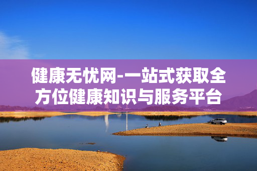 健康无忧网-一站式获取全方位健康知识与服务平台 健康无忧网-一站式获取全方位健康知识与服务平台