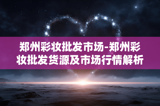 郑州彩妆批发市场-郑州彩妆批发货源及市场行情解析 郑州彩妆批发市场-郑州彩妆批发货源及市场行情解析