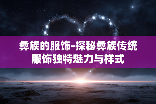 彝族的服饰-探秘彝族传统服饰独特魅力与样式 彝族的服饰-探秘彝族传统服饰独特魅力与样式