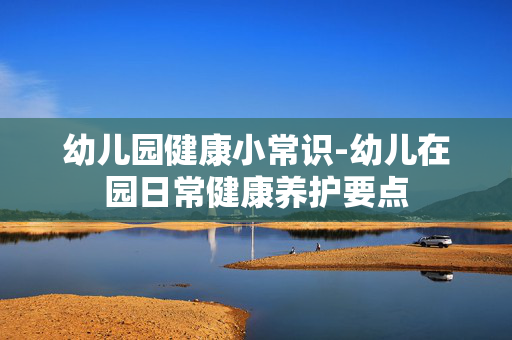 幼儿园健康小常识-幼儿在园日常健康养护要点 幼儿园健康小常识-幼儿在园日常健康养护要点