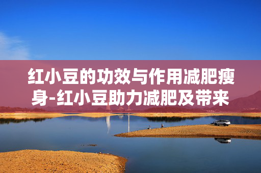 红小豆的功效与作用减肥瘦身-红小豆助力减肥及带来多种健康益处 红小豆的功效与作用减肥瘦身-红小豆助力减肥及带来多种健康益处