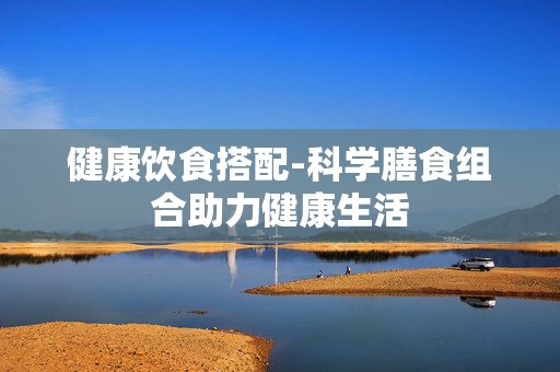 健康饮食搭配-科学膳食组合助力健康生活 健康饮食搭配-科学膳食组合助力健康生活