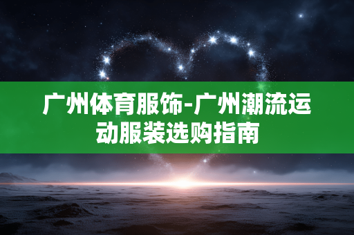 广州体育服饰-广州潮流运动服装选购指南 广州体育服饰-广州潮流运动服装选购指南