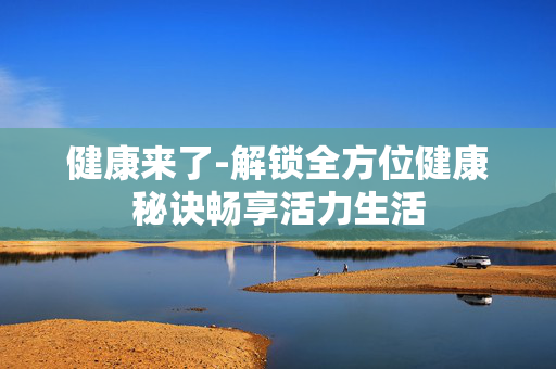 健康来了-解锁全方位健康秘诀畅享活力生活 健康来了-解锁全方位健康秘诀畅享活力生活