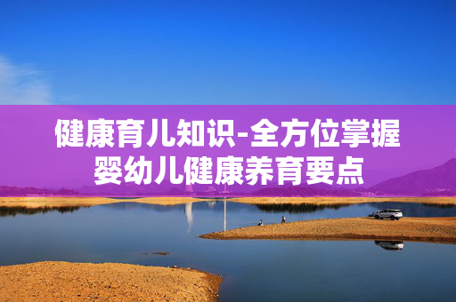 健康育儿知识-全方位掌握婴幼儿健康养育要点