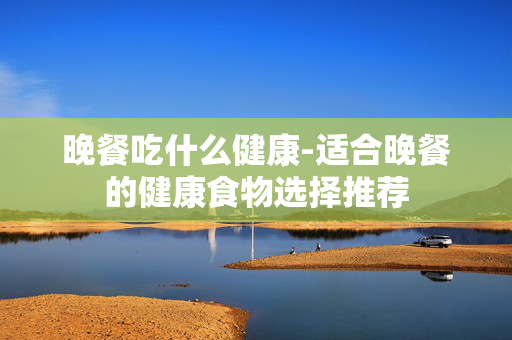 晚餐吃什么健康-适合晚餐的健康食物选择推荐 晚餐吃什么健康-适合晚餐的健康食物选择推荐