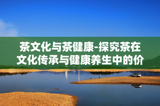 茶文化与茶健康-探究茶在文化传承与健康养生中的价值 茶文化与茶健康-探究茶在文化传承与健康养生中的价值
