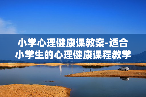 小学心理健康课教案-适合小学生的心理健康课程教学方案 小学心理健康课教案-适合小学生的心理健康课程教学方案