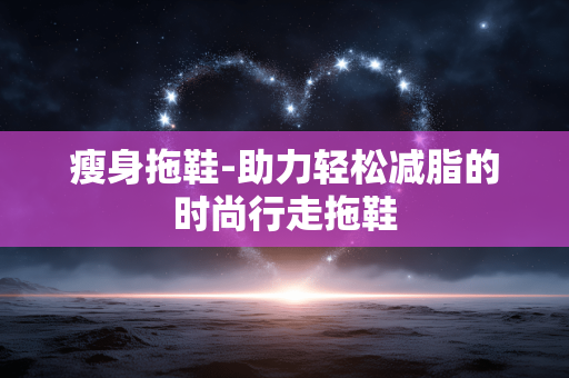 瘦身拖鞋-助力轻松减脂的时尚行走拖鞋 瘦身拖鞋-助力轻松减脂的时尚行走拖鞋