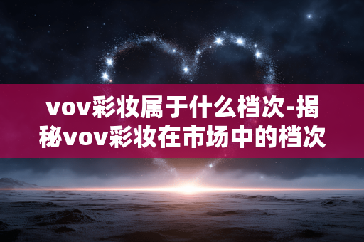 vov彩妆属于什么档次-揭秘vov彩妆在市场中的档次定位 vov彩妆属于什么档次-揭秘vov彩妆在市场中的档次定位