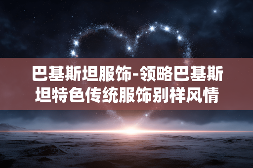 巴基斯坦服饰-领略巴基斯坦特色传统服饰别样风情 巴基斯坦服饰-领略巴基斯坦特色传统服饰别样风情