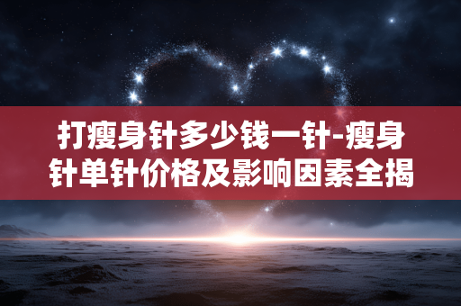 打瘦身针多少钱一针-瘦身针单针价格及影响因素全揭秘 打瘦身针多少钱一针-瘦身针单针价格及影响因素全揭秘