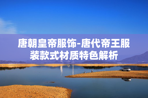 唐朝皇帝服饰-唐代帝王服装款式材质特色解析 唐朝皇帝服饰-唐代帝王服装款式材质特色解析