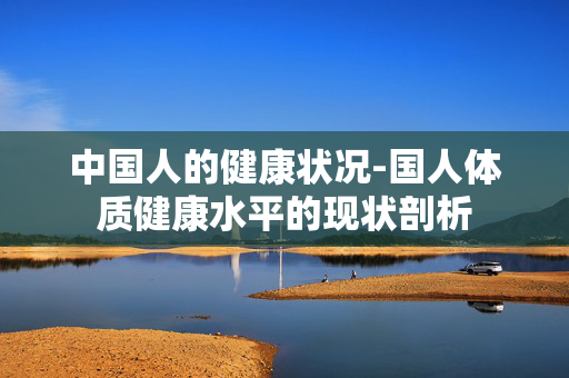 中国人的健康状况-国人体质健康水平的现状剖析 中国人的健康状况-国人体质健康水平的现状剖析