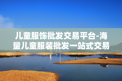 儿童服饰批发交易平台-海量儿童服装批发一站式交易渠道 儿童服饰批发交易平台-海量儿童服装批发一站式交易渠道