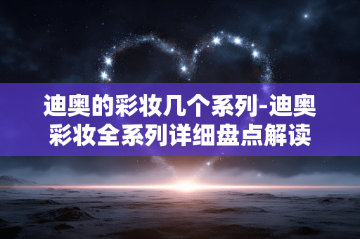 迪奥的彩妆几个系列-迪奥彩妆全系列详细盘点解读