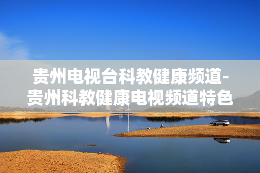 贵州电视台科教健康频道-贵州科教健康电视频道特色内容一览 贵州电视台科教健康频道-贵州科教健康电视频道特色内容一览