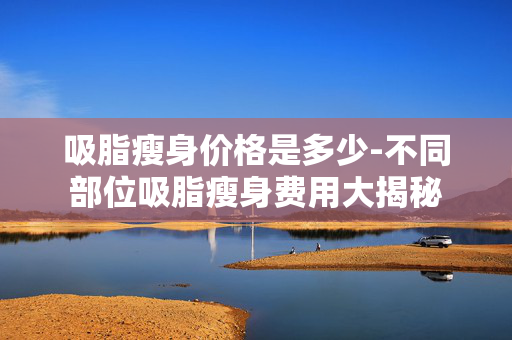 吸脂瘦身价格是多少-不同部位吸脂瘦身费用大揭秘