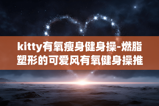 kitty有氧瘦身健身操-燃脂塑形的可爱风有氧健身操推荐 kitty有氧瘦身健身操-燃脂塑形的可爱风有氧健身操推荐