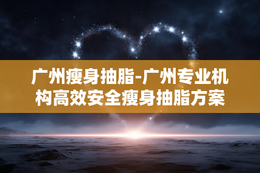 广州瘦身抽脂-广州专业机构高效安全瘦身抽脂方案 广州瘦身抽脂-广州专业机构高效安全瘦身抽脂方案