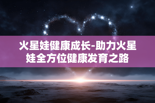 火星娃健康成长-助力火星娃全方位健康发育之路 火星娃健康成长-助力火星娃全方位健康发育之路