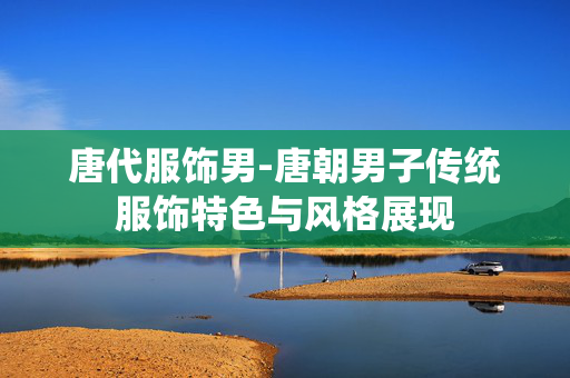 唐代服饰男-唐朝男子传统服饰特色与风格展现 唐代服饰男-唐朝男子传统服饰特色与风格展现