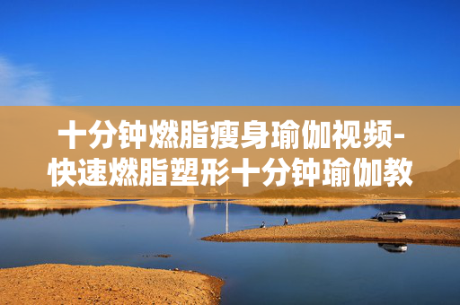 十分钟燃脂瘦身瑜伽视频-快速燃脂塑形十分钟瑜伽教程分享 十分钟燃脂瘦身瑜伽视频-快速燃脂塑形十分钟瑜伽教程分享