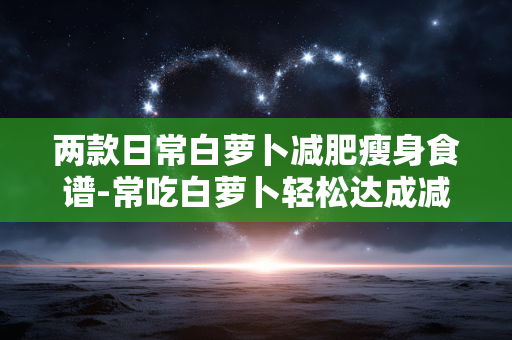 两款日常白萝卜减肥瘦身食谱-常吃白萝卜轻松达成减肥瘦身小目标